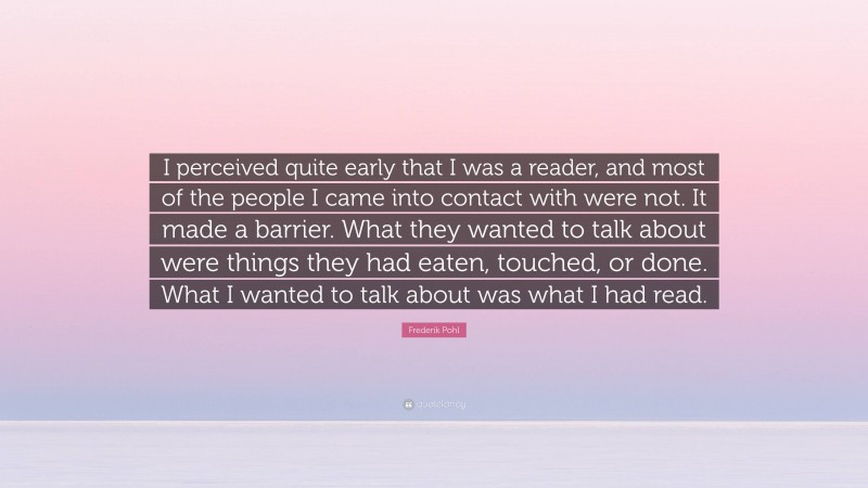 Frederik Pohl Quote: “I perceived quite early that I was a reader, and most of the people I came into contact with were not. It made a barrier. What they wanted to talk about were things they had eaten, touched, or done. What I wanted to talk about was what I had read.”