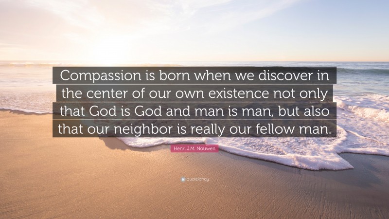 Henri J.M. Nouwen Quote: “Compassion is born when we discover in the center of our own existence not only that God is God and man is man, but also that our neighbor is really our fellow man.”