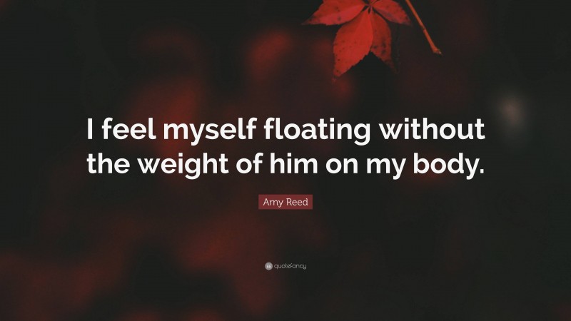Amy Reed Quote: “I feel myself floating without the weight of him on my body.”
