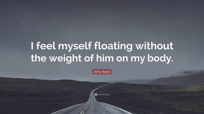 Amy Reed Quote: “I feel myself floating without the weight of him on my body.”