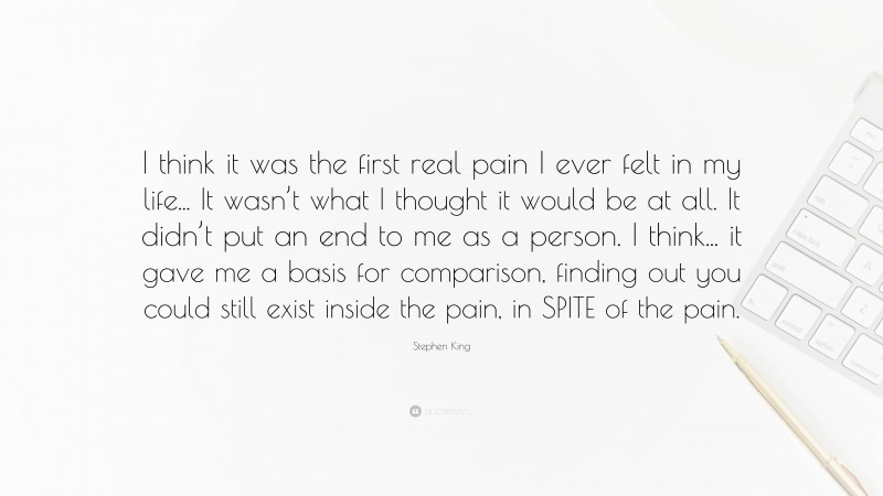 Stephen King Quote: “I think it was the first real pain I ever felt in my life... It wasn’t what I thought it would be at all. It didn’t put an end to me as a person. I think... it gave me a basis for comparison, finding out you could still exist inside the pain, in SPITE of the pain.”