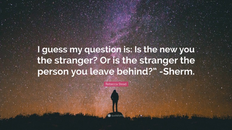 Rebecca Stead Quote: “I guess my question is: Is the new you the stranger? Or is the stranger the person you leave behind?” -Sherm.”