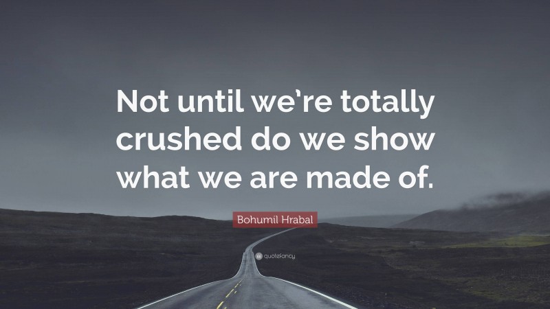 Bohumil Hrabal Quote: “Not until we’re totally crushed do we show what we are made of.”