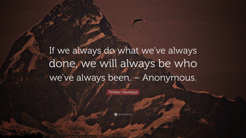 Timber Hawkeye Quote: “If we always do what we’ve always done, we will always be who we’ve always been. – Anonymous.”