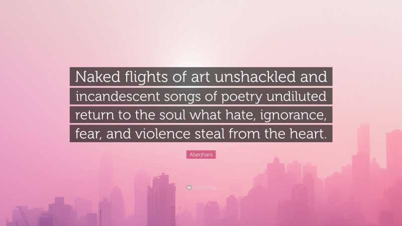 Aberjhani Quote: “Naked flights of art unshackled and incandescent songs of poetry undiluted return to the soul what hate, ignorance, fear, and violence steal from the heart.”