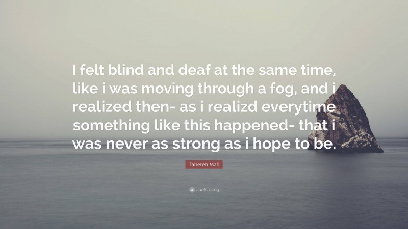 Tahereh Mafi Quote: “I felt blind and deaf at the same time, like i was moving through a fog, and i realized then- as i realizd everytime something like this happened- that i was never as strong as i hope to be.”