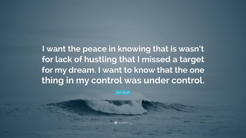 Jon Acuff Quote: “I want the peace in knowing that is wasn’t for lack of hustling that I missed a target for my dream. I want to know that the one thing in my control was under control.”