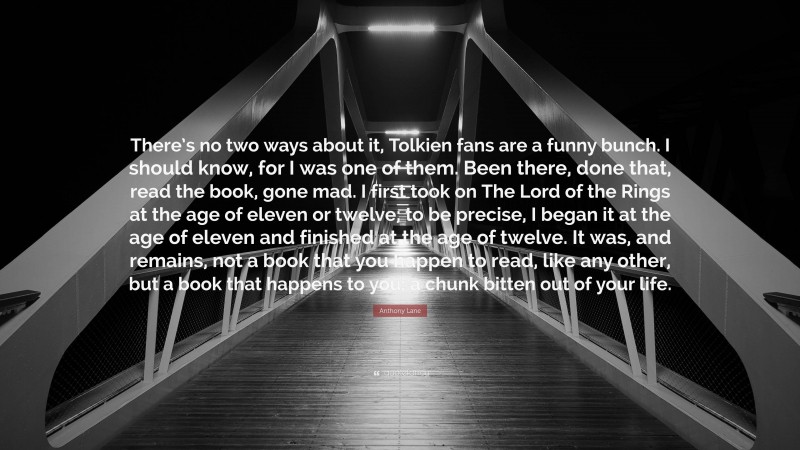 Anthony Lane Quote: “There’s no two ways about it, Tolkien fans are a funny bunch. I should know, for I was one of them. Been there, done that, read the book, gone mad. I first took on The Lord of the Rings at the age of eleven or twelve; to be precise, I began it at the age of eleven and finished at the age of twelve. It was, and remains, not a book that you happen to read, like any other, but a book that happens to you: a chunk bitten out of your life.”