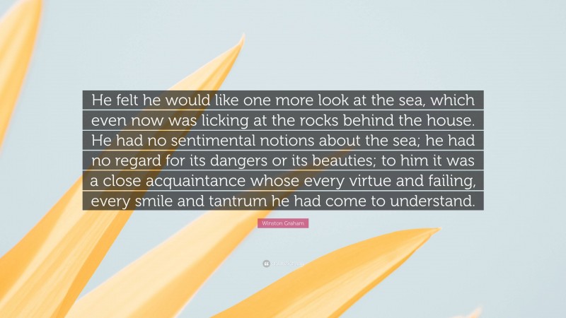 Winston Graham Quote: “He felt he would like one more look at the sea, which even now was licking at the rocks behind the house. He had no sentimental notions about the sea; he had no regard for its dangers or its beauties; to him it was a close acquaintance whose every virtue and failing, every smile and tantrum he had come to understand.”