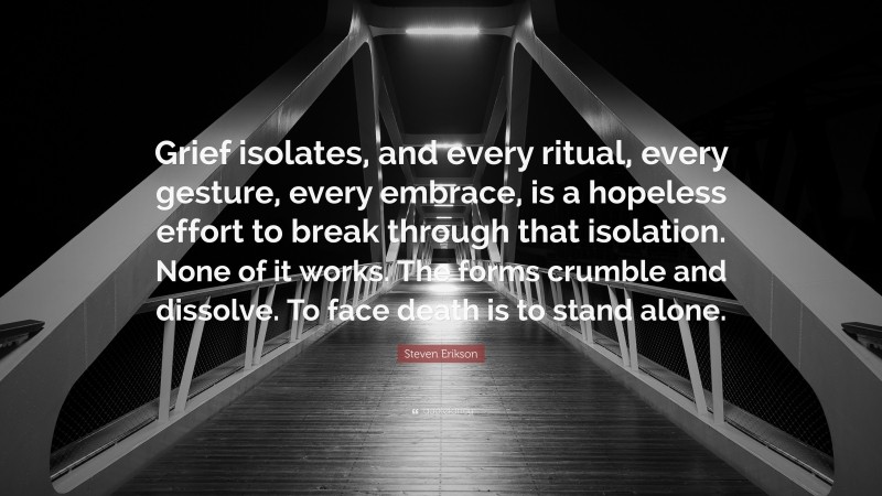 Steven Erikson Quote: “Grief isolates, and every ritual, every gesture, every embrace, is a hopeless effort to break through that isolation. None of it works. The forms crumble and dissolve. To face death is to stand alone.”