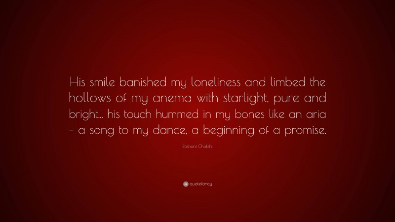 Roshani Chokshi Quote: “His smile banished my loneliness and limbed the hollows of my anema with starlight, pure and bright... his touch hummed in my bones like an aria – a song to my dance, a beginning of a promise.”