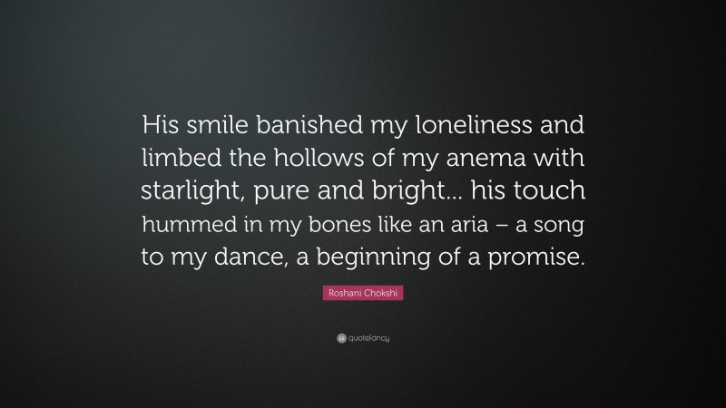 Roshani Chokshi Quote: “His smile banished my loneliness and limbed the hollows of my anema with starlight, pure and bright... his touch hummed in my bones like an aria – a song to my dance, a beginning of a promise.”