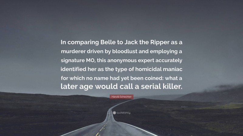 Harold Schechter Quote: “In comparing Belle to Jack the Ripper as a murderer driven by bloodlust and employing a signature MO, this anonymous expert accurately identified her as the type of homicidal maniac for which no name had yet been coined: what a later age would call a serial killer.”