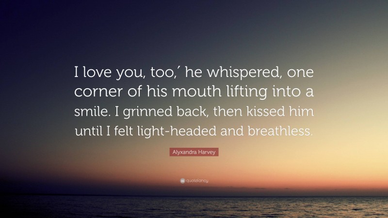 Alyxandra Harvey Quote: “I love you, too,′ he whispered, one corner of his mouth lifting into a smile. I grinned back, then kissed him until I felt light-headed and breathless.”