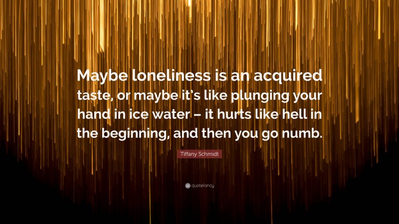 Tiffany Schmidt Quote: “Maybe loneliness is an acquired taste, or maybe it’s like plunging your hand in ice water – it hurts like hell in the beginning, and then you go numb.”