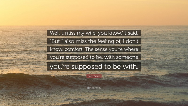 John Scalzi Quote: “Well, I miss my wife, you know,” I said. “But I also miss the feeling of, I don’t know, comfort. The sense you’re where you’re supposed to be, with someone you’re supposed to be with.”