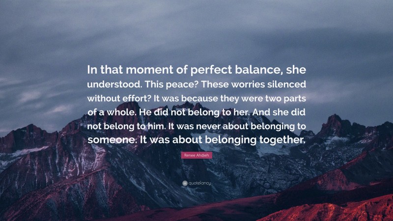Renee Ahdieh Quote: “In that moment of perfect balance, she understood. This peace? These worries silenced without effort? It was because they were two parts of a whole. He did not belong to her. And she did not belong to him. It was never about belonging to someone. It was about belonging together.”