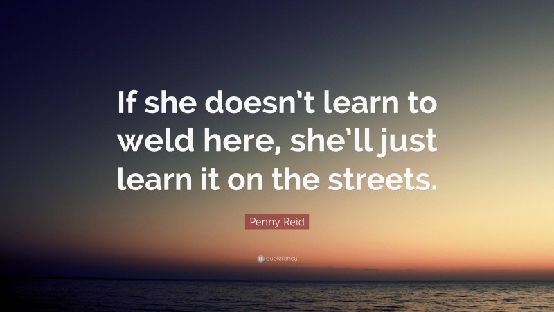 Penny Reid Quote: “If she doesn’t learn to weld here, she’ll just learn it on the streets.”