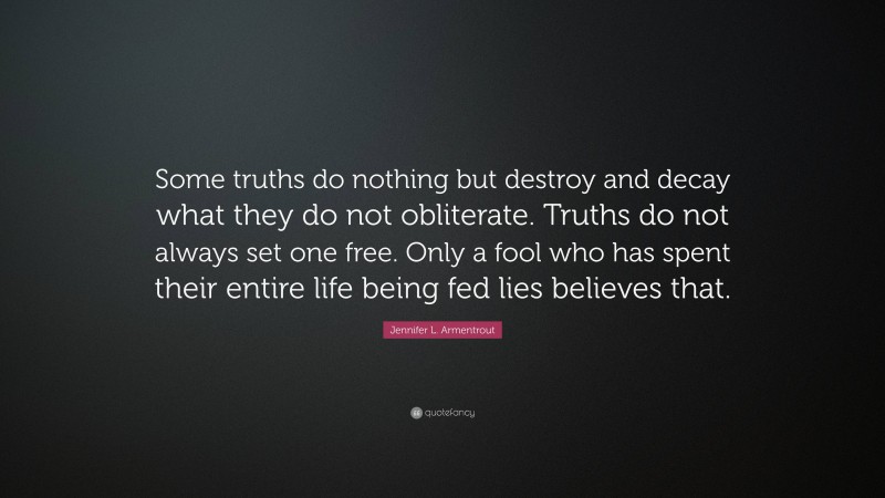 Jennifer L. Armentrout Quote: “Some truths do nothing but destroy and decay what they do not obliterate. Truths do not always set one free. Only a fool who has spent their entire life being fed lies believes that.”