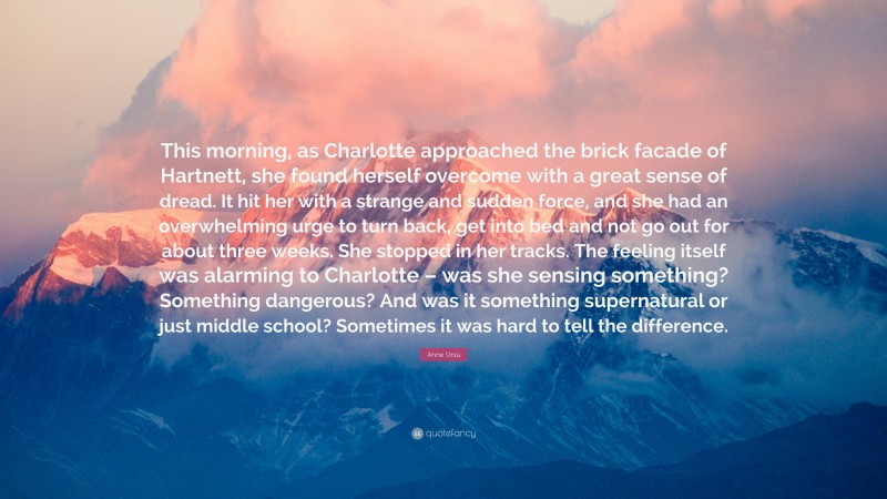 Anne Ursu Quote: “This morning, as Charlotte approached the brick facade of Hartnett, she found herself overcome with a great sense of dread. It hit her with a strange and sudden force, and she had an overwhelming urge to turn back, get into bed and not go out for about three weeks. She stopped in her tracks. The feeling itself was alarming to Charlotte – was she sensing something? Something dangerous? And was it something supernatural or just middle school? Sometimes it was hard to tell the difference.”