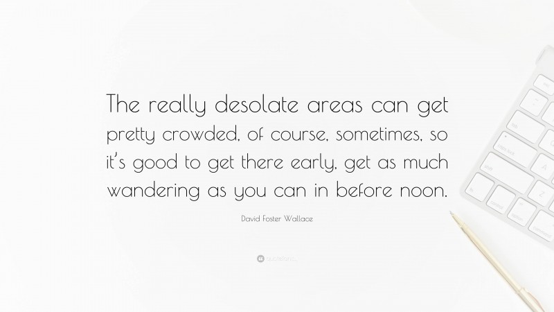 David Foster Wallace Quote: “The really desolate areas can get pretty crowded, of course, sometimes, so it’s good to get there early, get as much wandering as you can in before noon.”