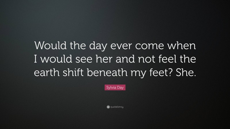 Sylvia Day Quote: “Would the day ever come when I would see her and not feel the earth shift beneath my feet? She.”