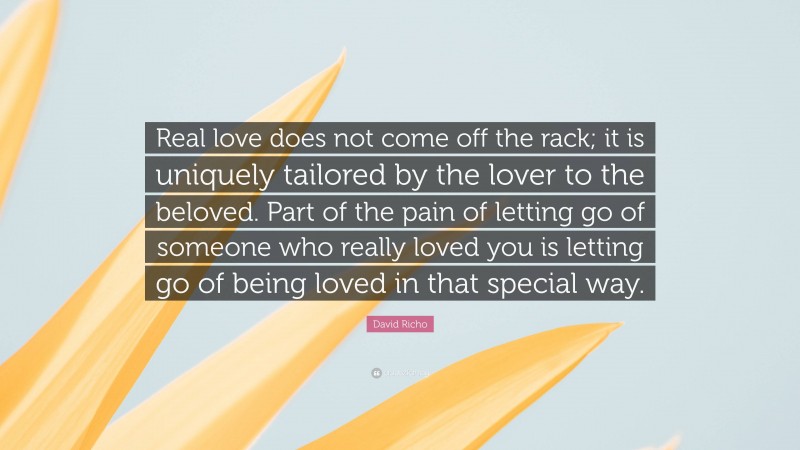 David Richo Quote: “Real love does not come off the rack; it is uniquely tailored by the lover to the beloved. Part of the pain of letting go of someone who really loved you is letting go of being loved in that special way.”