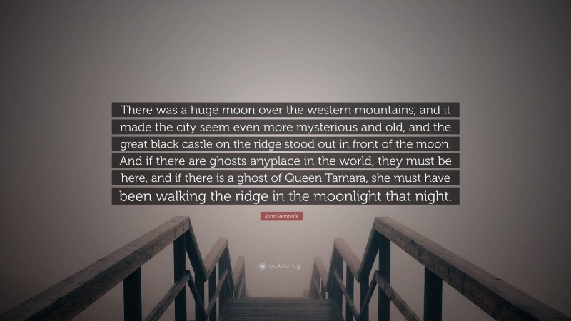 John Steinbeck Quote: “There was a huge moon over the western mountains, and it made the city seem even more mysterious and old, and the great black castle on the ridge stood out in front of the moon. And if there are ghosts anyplace in the world, they must be here, and if there is a ghost of Queen Tamara, she must have been walking the ridge in the moonlight that night.”