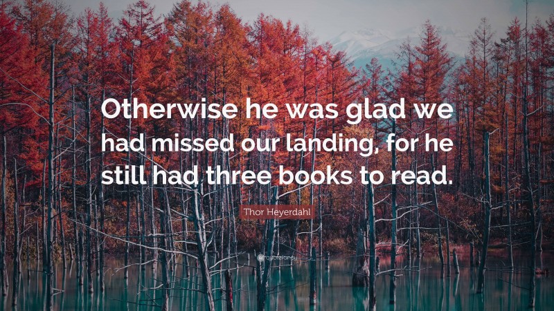 Thor Heyerdahl Quote: “Otherwise he was glad we had missed our landing, for he still had three books to read.”