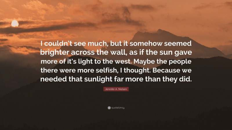 Jennifer A. Nielsen Quote: “I couldn’t see much, but it somehow seemed brighter across the wall, as if the sun gave more of it’s light to the west. Maybe the people there were more selfish, I thought. Because we needed that sunlight far more than they did.”