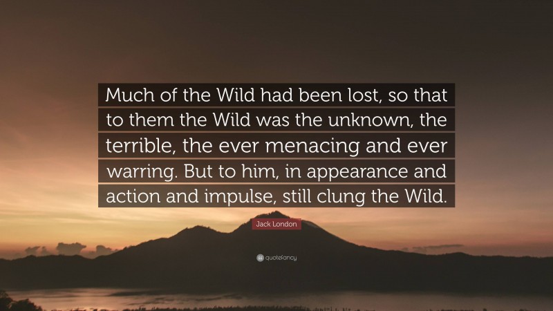 Jack London Quote: “Much of the Wild had been lost, so that to them the Wild was the unknown, the terrible, the ever menacing and ever warring. But to him, in appearance and action and impulse, still clung the Wild.”