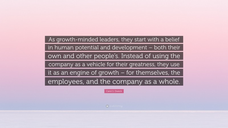 Carol S. Dweck Quote: “As growth-minded leaders, they start with a belief in human potential and development – both their own and other people’s. Instead of using the company as a vehicle for their greatness, they use it as an engine of growth – for themselves, the employees, and the company as a whole.”