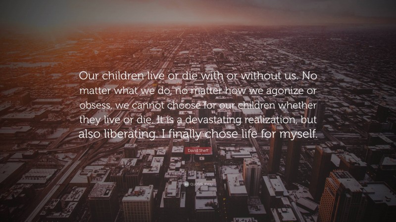 David Sheff Quote: “Our children live or die with or without us. No matter what we do, no matter how we agonize or obsess, we cannot choose for our children whether they live or die. It is a devastating realization, but also liberating. I finally chose life for myself.”