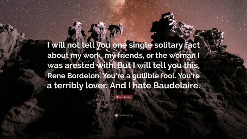 Kate Quinn Quote: “I will not tell you one single solitary fact about my work, my friends, or the woman I was arested with. But I will tell you this, Rene Bordelon. You’re a gullible fool. You’re a terribly lover. And I hate Baudelaire.”