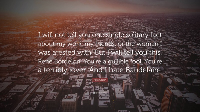 Kate Quinn Quote: “I will not tell you one single solitary fact about my work, my friends, or the woman I was arested with. But I will tell you this, Rene Bordelon. You’re a gullible fool. You’re a terribly lover. And I hate Baudelaire.”