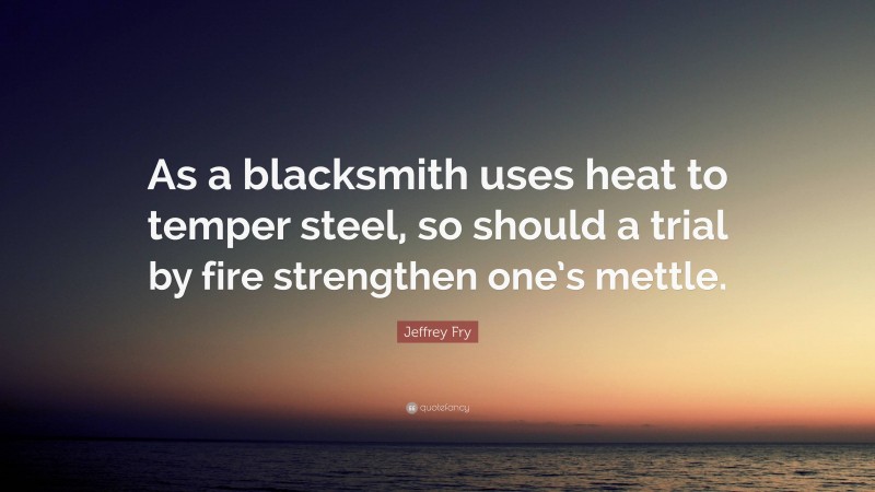 Jeffrey Fry Quote: “As a blacksmith uses heat to temper steel, so should a trial by fire strengthen one’s mettle.”