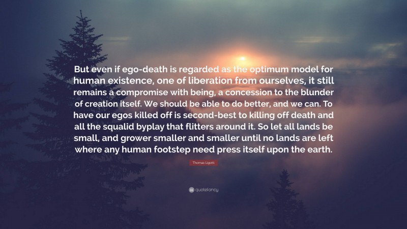 Thomas Ligotti Quote: “But even if ego-death is regarded as the optimum model for human existence, one of liberation from ourselves, it still remains a compromise with being, a concession to the blunder of creation itself. We should be able to do better, and we can. To have our egos killed off is second-best to killing off death and all the squalid byplay that flitters around it. So let all lands be small, and grower smaller and smaller until no lands are left where any human footstep need press itself upon the earth.”