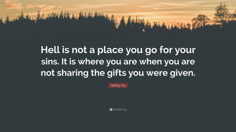 Jeffrey Fry Quote: “Hell is not a place you go for your sins. It is where you are when you are not sharing the gifts you were given.”