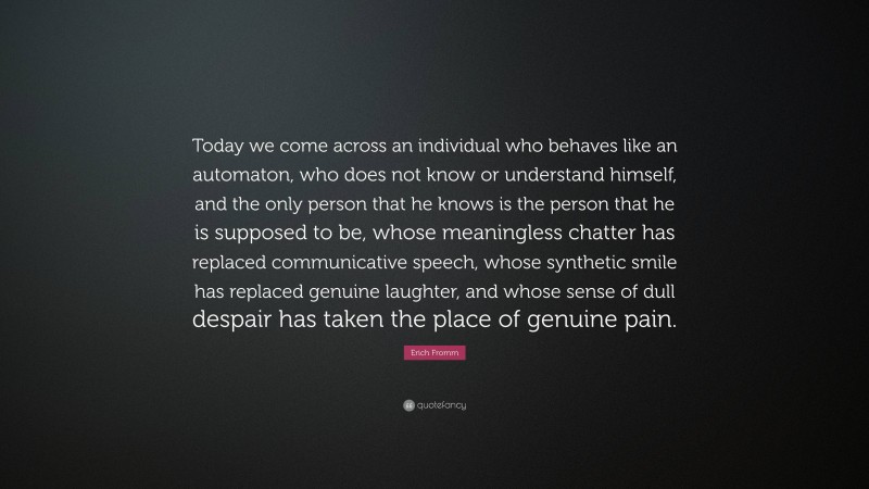 Erich Fromm Quote: “Today we come across an individual who behaves like an automaton, who does not know or understand himself, and the only person that he knows is the person that he is supposed to be, whose meaningless chatter has replaced communicative speech, whose synthetic smile has replaced genuine laughter, and whose sense of dull despair has taken the place of genuine pain.”