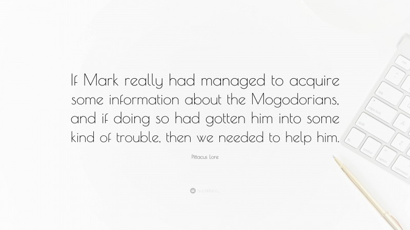 Pittacus Lore Quote: “If Mark really had managed to acquire some information about the Mogodorians, and if doing so had gotten him into some kind of trouble, then we needed to help him.”