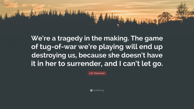J.M. Darhower Quote: “We’re a tragedy in the making. The game of tug-of-war we’re playing will end up destroying us, because she doesn’t have it in her to surrender, and I can’t let go.”