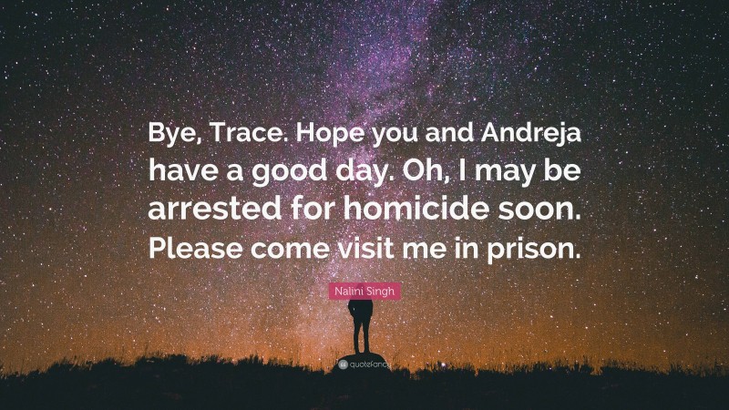 Nalini Singh Quote: “Bye, Trace. Hope you and Andreja have a good day. Oh, I may be arrested for homicide soon. Please come visit me in prison.”