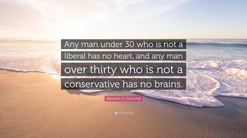 Winston S. Churchill Quote: “Any man under 30 who is not a liberal has no heart, and any man over thirty who is not a conservative has no brains.”