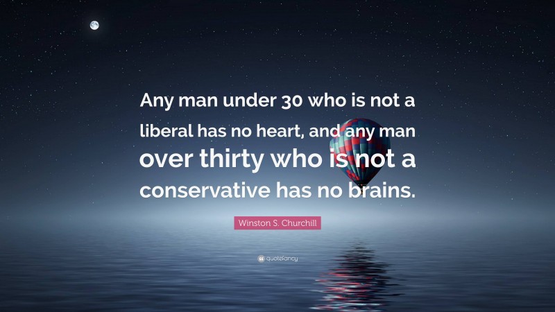 Winston S. Churchill Quote: “Any man under 30 who is not a liberal has no heart, and any man over thirty who is not a conservative has no brains.”