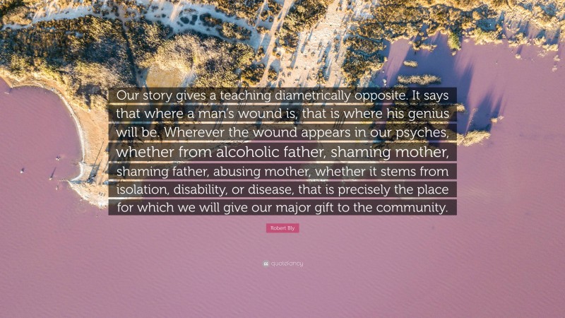 Robert Bly Quote: “Our story gives a teaching diametrically opposite. It says that where a man’s wound is, that is where his genius will be. Wherever the wound appears in our psyches, whether from alcoholic father, shaming mother, shaming father, abusing mother, whether it stems from isolation, disability, or disease, that is precisely the place for which we will give our major gift to the community.”