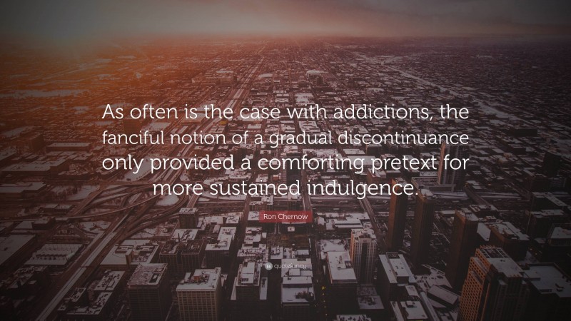 Ron Chernow Quote: “As often is the case with addictions, the fanciful notion of a gradual discontinuance only provided a comforting pretext for more sustained indulgence.”