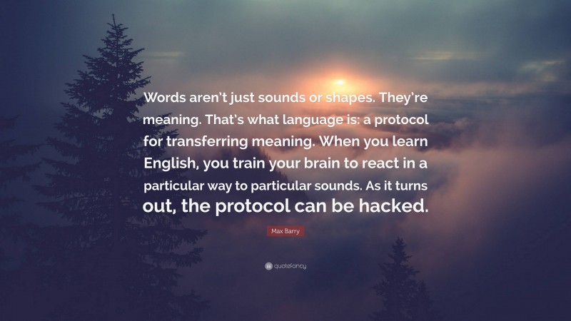 Max Barry Quote: “Words aren’t just sounds or shapes. They’re meaning. That’s what language is: a protocol for transferring meaning. When you learn English, you train your brain to react in a particular way to particular sounds. As it turns out, the protocol can be hacked.”