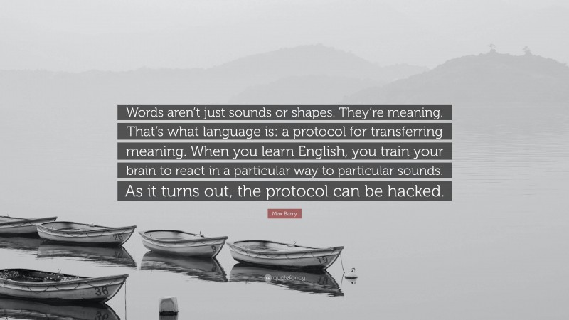 Max Barry Quote: “Words aren’t just sounds or shapes. They’re meaning. That’s what language is: a protocol for transferring meaning. When you learn English, you train your brain to react in a particular way to particular sounds. As it turns out, the protocol can be hacked.”