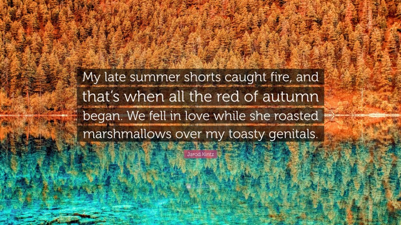 Jarod Kintz Quote: “My late summer shorts caught fire, and that’s when all the red of autumn began. We fell in love while she roasted marshmallows over my toasty genitals.”