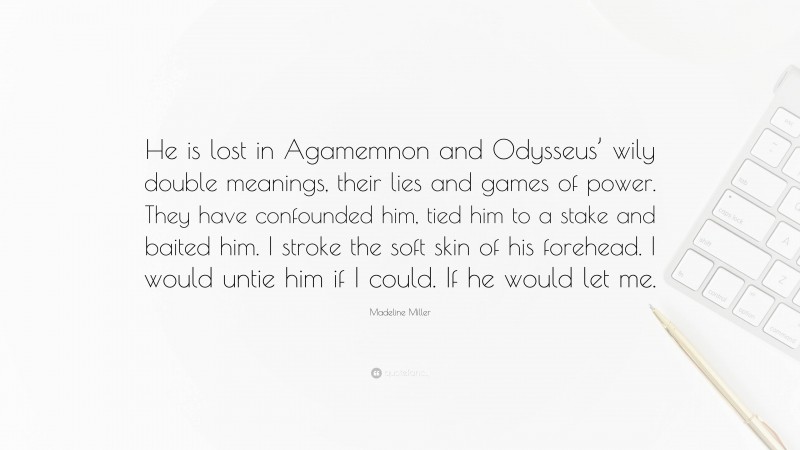 Madeline Miller Quote: “He is lost in Agamemnon and Odysseus’ wily double meanings, their lies and games of power. They have confounded him, tied him to a stake and baited him. I stroke the soft skin of his forehead. I would untie him if I could. If he would let me.”